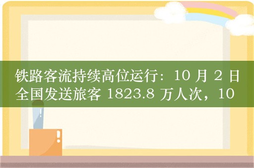 铁路客流持续高位运行：10 月 2 日全国发送旅客 1823.8 万人次，10 月 3 日预计 1730 万人次