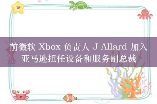 前微软 Xbox 负责人 J Allard 加入亚马逊担任设备和服务副总裁