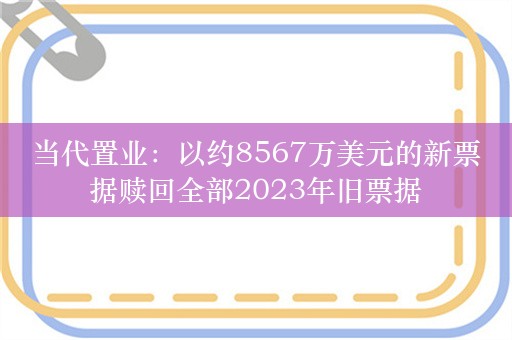 当代置业：以约8567万美元的新票据赎回全部2023年旧票据