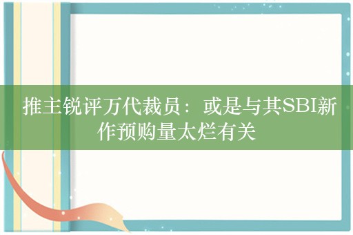  推主锐评万代裁员：或是与其SBI新作预购量太烂有关