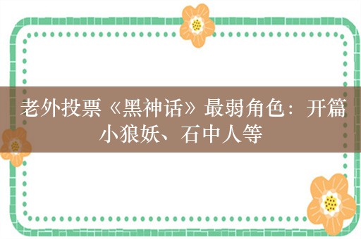  老外投票《黑神话》最弱角色：开篇小狼妖、石中人等