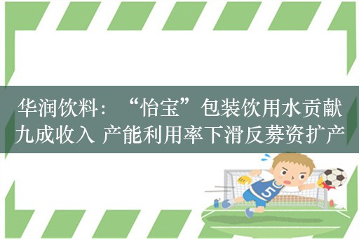 华润饮料：“怡宝”包装饮用水贡献九成收入 产能利用率下滑反募资扩产