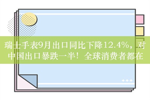 瑞士手表9月出口同比下降12.4%，对中国出口暴跌一半！全球消费者都在削减昂贵手表支出