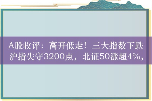 A股收评：高开低走！三大指数下跌沪指失守3200点，北证50涨超4%，房地产领跌！成交1.49万亿放量1159亿，超3400股下跌