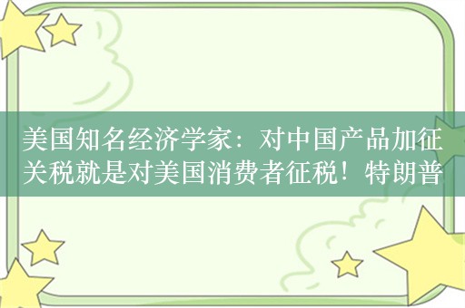 美国知名经济学家：对中国产品加征关税就是对美国消费者征税！特朗普需要降低税收，减少监管