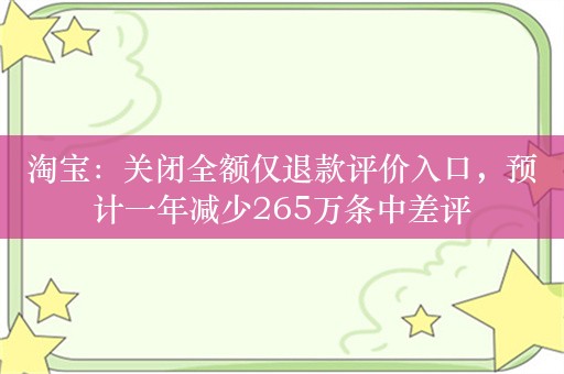 淘宝：关闭全额仅退款评价入口，预计一年减少265万条中差评