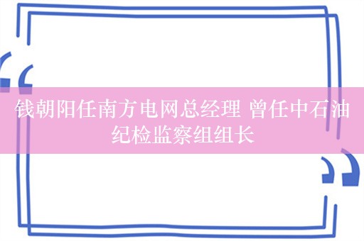 钱朝阳任南方电网总经理 曾任中石油纪检监察组组长