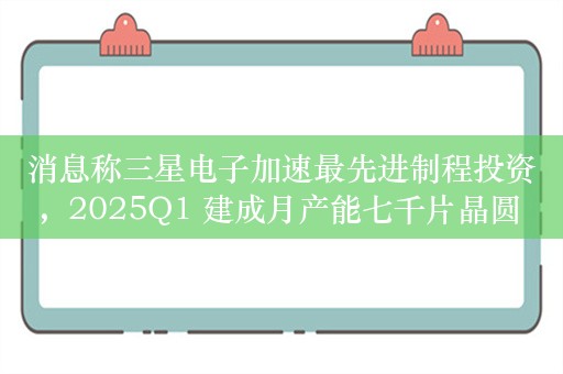 消息称三星电子加速最先进制程投资，2025Q1 建成月产能七千片晶圆 2nm 量产线