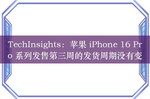 TechInsights：苹果 iPhone 16 Pro 系列发售第三周的发货周期没有变化，继续保持“强劲需求”