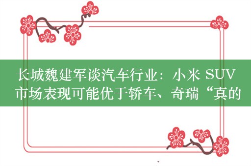 长城魏建军谈汽车行业：小米 SUV 市场表现可能优于轿车、奇瑞“真的盈利”