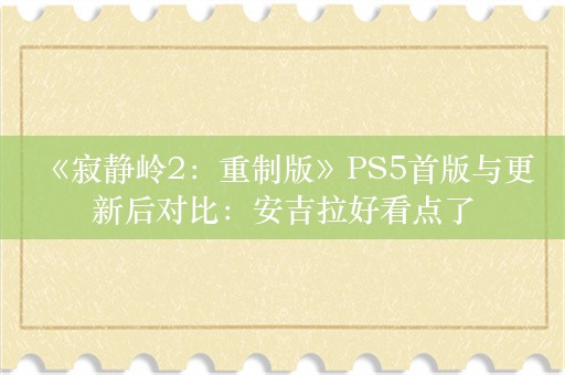  《寂静岭2：重制版》PS5首版与更新后对比：安吉拉好看点了