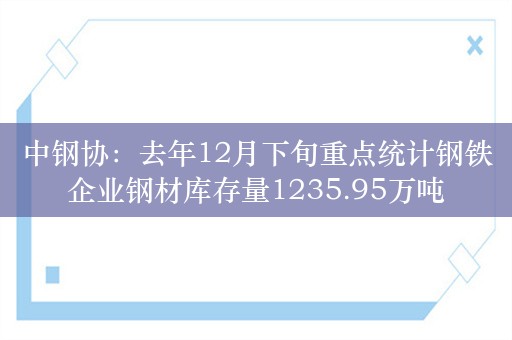 中钢协：去年12月下旬重点统计钢铁企业钢材库存量1235.95万吨