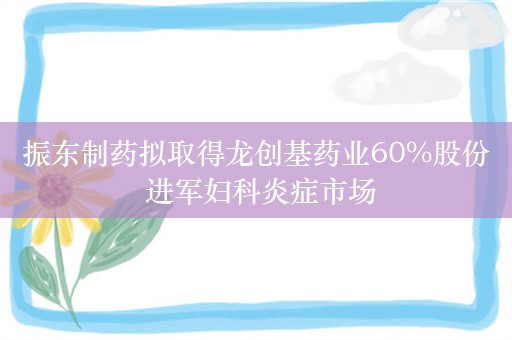 振东制药拟取得龙创基药业60%股份 进军妇科炎症市场