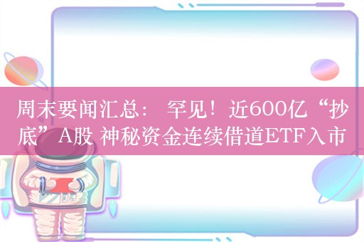 周末要闻汇总： 罕见！近600亿“抄底”A股 神秘资金连续借道ETF入市