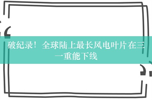 破纪录！全球陆上最长风电叶片在三一重能下线