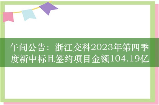 午间公告：浙江交科2023年第四季度新中标且签约项目金额104.19亿元