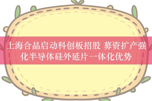 上海合晶启动科创板招股 募资扩产强化半导体硅外延片一体化优势