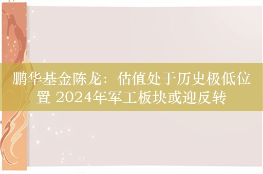 鹏华基金陈龙：估值处于历史极低位置 2024年军工板块或迎反转