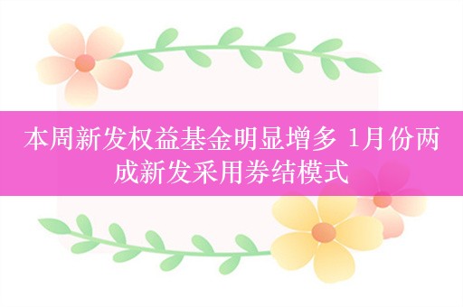 本周新发权益基金明显增多 1月份两成新发采用券结模式