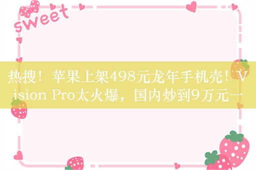 热搜！苹果上架498元龙年手机壳！Vision Pro太火爆，国内炒到9万元一台……