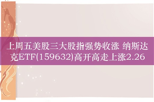 上周五美股三大股指强势收涨 纳斯达克ETF(159632)高开高走上涨2.26% 近5个交易日内有3日资金净流入