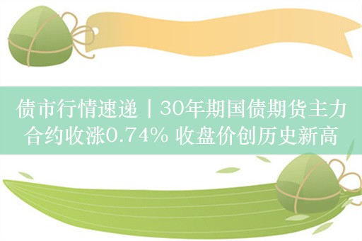 债市行情速递丨30年期国债期货主力合约收涨0.74% 收盘价创历史新高