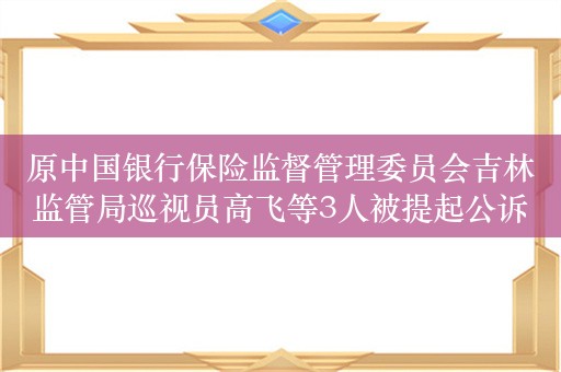 原中国银行保险监督管理委员会吉林监管局巡视员高飞等3人被提起公诉