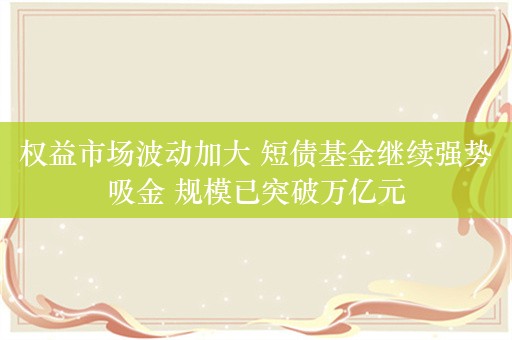 权益市场波动加大 短债基金继续强势吸金 规模已突破万亿元