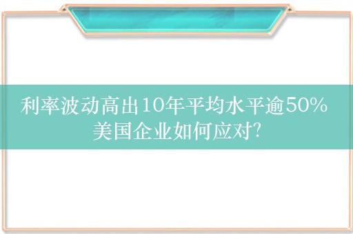 利率波动高出10年平均水平逾50% 美国企业如何应对？