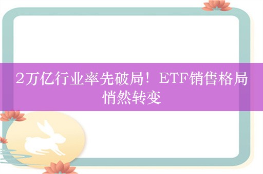 2万亿行业率先破局！ETF销售格局悄然转变