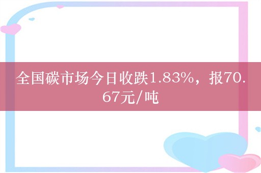 全国碳市场今日收跌1.83%，报70.67元/吨