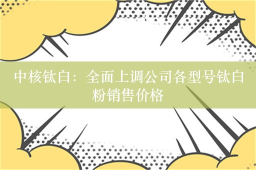 中核钛白：全面上调公司各型号钛白粉销售价格