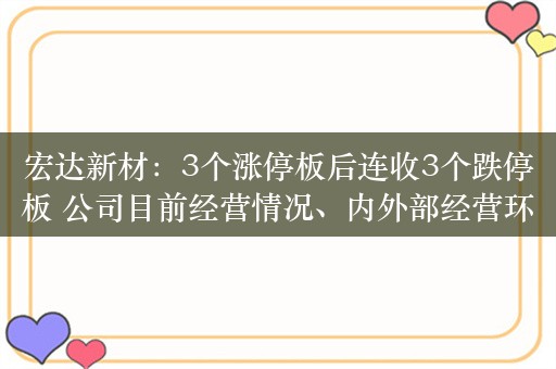 宏达新材：3个涨停板后连收3个跌停板 公司目前经营情况、内外部经营环境未发生重大变化