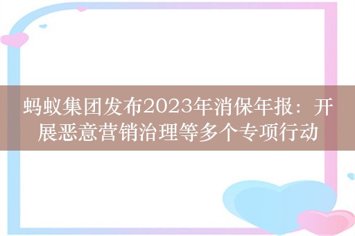 蚂蚁集团发布2023年消保年报：开展恶意营销治理等多个专项行动