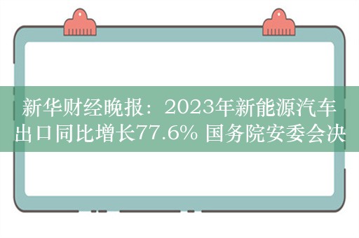 新华财经晚报：2023年新能源汽车出口同比增长77.6% 国务院安委会决定对平顶山煤矿重大事故查处实行挂牌督办