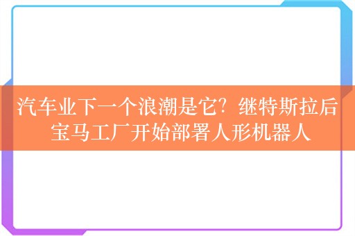 汽车业下一个浪潮是它？继特斯拉后 宝马工厂开始部署人形机器人