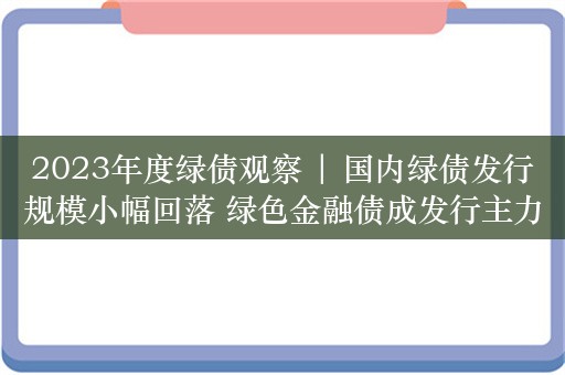 2023年度绿债观察 | 国内绿债发行规模小幅回落 绿色金融债成发行主力