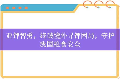 亚钾智勇，终破境外寻钾困局，守护我国粮食安全