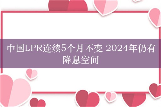 中国LPR连续5个月不变 2024年仍有降息空间