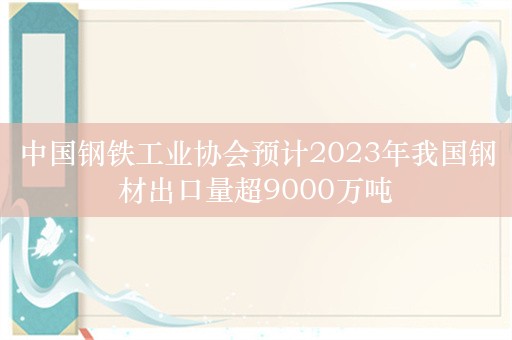 中国钢铁工业协会预计2023年我国钢材出口量超9000万吨