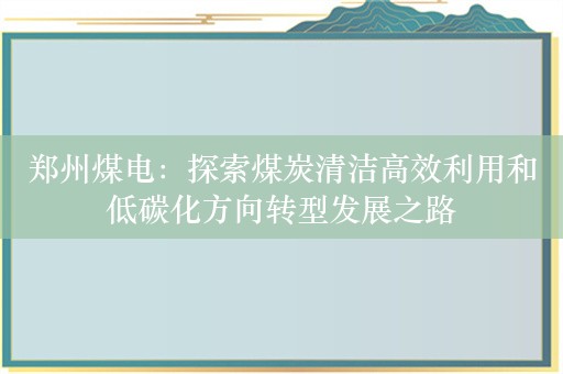 郑州煤电：探索煤炭清洁高效利用和低碳化方向转型发展之路