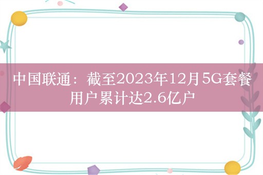 中国联通：截至2023年12月5G套餐用户累计达2.6亿户