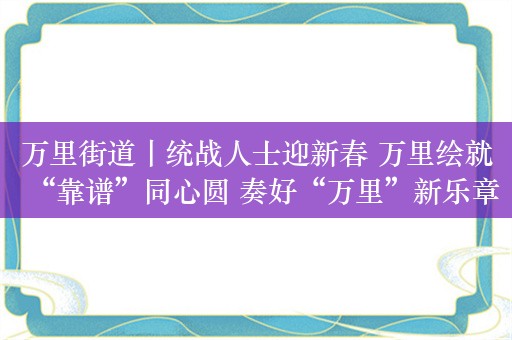 万里街道丨统战人士迎新春 万里绘就“靠谱”同心圆 奏好“万里”新乐章