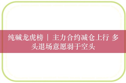 纯碱龙虎榜 | 主力合约减仓上行 多头退场意愿弱于空头