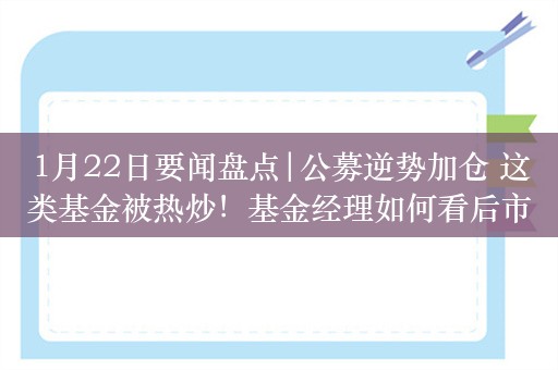 1月22日要闻盘点|公募逆势加仓 这类基金被热炒！基金经理如何看后市？