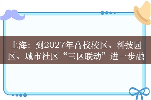 上海：到2027年高校校区、科技园区、城市社区“三区联动”进一步融合发展