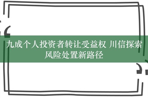 九成个人投资者转让受益权 川信探索风险处置新路径