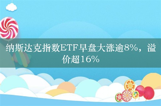 纳斯达克指数ETF早盘大涨逾8%，溢价超16%