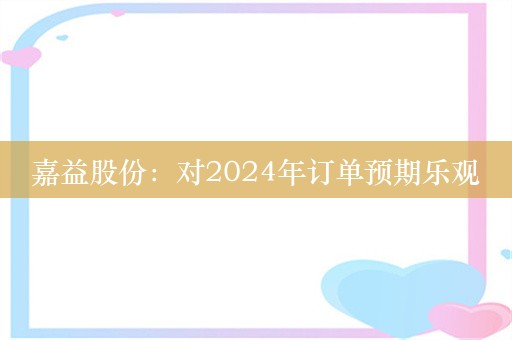 嘉益股份：对2024年订单预期乐观