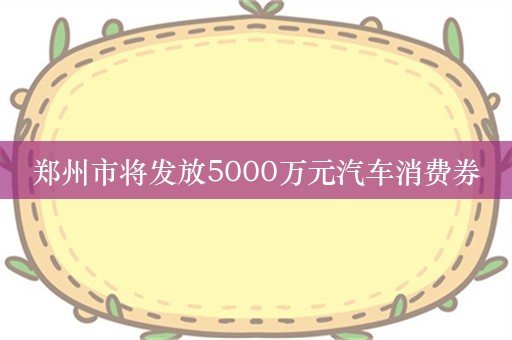 郑州市将发放5000万元汽车消费券